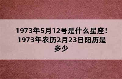 1973年5月12号是什么星座！ 1973年农历2月23日阳历是多少